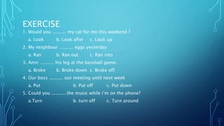 EXERCISE
1. Would you .......... my cat for me this weekend ?
a. Look b. Look after c. Look up
2. My neighbour .......... eggs yesterday
a. Ran b. Ran out c. Ran into
3. Amir .......... his leg at the baseball game.
a. Broke b. Broke down c. Broke off
4. Our boss .......... our meeting until next week
a. Put b. Put off c. Put down
5. Could you .......... the music while i’m on the phone?
a.Turn b. turn off c. Turn around
 