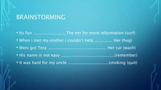 BRAINSTORMING
• Its fun ........................ The net for more information (surf)
• When i met my mother i couldn’t help .............. Her (hug)
• Weni got Tera .............................................. Her car (wash)
• His name is not easy ..........................................(remember)
• It was hard for my uncle ................................smoking (quit)
 