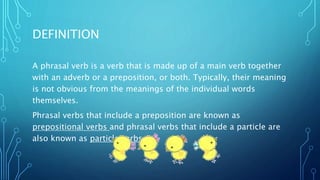 DEFINITION
A phrasal verb is a verb that is made up of a main verb together
with an adverb or a preposition, or both. Typically, their meaning
is not obvious from the meanings of the individual words
themselves.
Phrasal verbs that include a preposition are known as
prepositional verbs and phrasal verbs that include a particle are
also known as particle verbs.
 