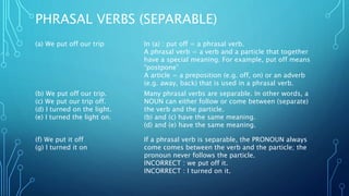 PHRASAL VERBS (SEPARABLE)
(a) We put off our trip In (a) : put off = a phrasal verb.
A phrasal verb = a verb and a particle that together
have a special meaning. For example, put off means
“postpone”
A article = a preposition (e.g. off, on) or an adverb
(e.g. away, back) that is used in a phrasal verb.
(b) We put off our trip.
(c) We put our trip off.
(d) I turned on the light.
(e) I turned the light on.
Many phrasal verbs are separable. In other words, a
NOUN can either follow or come between (separate)
the verb and the particle.
(b) and (c) have the same meaning.
(d) and (e) have the same meaning.
(f) We put it off
(g) I turned it on
If a phrasal verb is separable, the PRONOUN always
come comes between the verb and the particle; the
pronoun never follows the particle.
INCORRECT : we put off it.
INCORRECT : I turned on it.
 