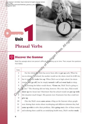Unit1Phrasal Verbs
2
Discover the Grammar
Read the passage about one person’s difficulty in waking up on time. Then answer the questions
that follow.
Line
1
2
3
4
5
6
7
8
9
10
11
12
13
For his whole life, Nick has never been able to get up early. When he
was in elementary school, his mother would set the alarm clock for 6:00 AM,
but it would not wake him up. When Nick was in high school, his alarm
clock would go off, but he simply turned it off and went back to sleep.
Every morning his father would shout, “Come on, Nick! You’re going to
be late.” The shouting did not help, however. On a few days, Nick would
show up two hours late! Nick knew that his school would not put up with
this situation much longer. His parents were frustrated, but they could not
give up.
One day Nick’s mom came across a blog on the Internet where people
were sharing their stories about oversleeping and different solutions they had
come up with to solve their problems. After going over a few of these stories
and realizing there could be an underlying health issue, Nick’s mother made
Clear Grammar 3, 2nd Edition: Keys to Grammar for English Language Learners
Keith S. Folse
http://www.press.umich.edu/273340/clear_grammar_3_2nd_edition
Michigan ELT, 2015
C
opyright(c)2015.U
niversity
ofM
ichigan
Press.Allrights
reserved.
 