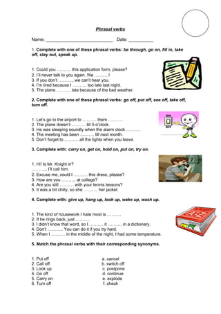 Phrasal verbs

Name: ___________________________ Date: __________

1. Complete with one of these phrasal verbs: be through, go on, fill in, take
off, stay out, speak up.


1. Could you ………. this application form, please?
2. I’ll never talk to you again. We ……….!
3. If you don’t ………., we can’t hear you.
4. I’m tired because I ………. too late last night.
5. The plane ………. late because of the bad weather.

2. Complete with one of these phrasal verbs: go off, put off, see off, take off,
turn off.


1. Let’s go to the airport to ………. them ……….
2. The plane doesn’t ………. till 5 o’clock.
3. He was sleeping soundly when the alarm clock ……….
4. The meeting has been ………. till next month.
5. Don’t forget to ………. all the lights when you leave.

3. Complete with: carry on, get on, hold on, put on, try on.


1. Hi! Is Mr. Knight in?
………., I’ll call him.
2. Excuse me, could I ………. this dress, please?
3. How are you ………. at college?
4. Are you still ………. with your tennis lessons?
5. It was a bit chilly, so she ………. her jacket.

4. Complete with: give up, hang up, look up, wake up, wash up.


1. The kind of housework I hate most is ……….
2. If he rings back, just ……….
3. I didn’t know that word, so I ………. it ………. in a dictionary.
4. Don’t ……….. You can do it if you try hard.
5. When I ………. in the middle of the night, I had some temperature.

5. Match the phrasal verbs with their corresponding synonyms.


1. Put off                          a. cancel
2. Call off                         b. switch off
3. Look up                          c. postpone
4. Go off                           d. continue
5. Carry on                         e. explode
6. Turn off                          f. check
 