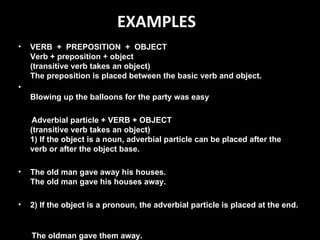 EXAMPLES VERB  +  PREPOSITION  +  OBJECT Verb + preposition + object  (transitive verb takes an object)  The preposition is placed between the basic verb and object. Blowing up the balloons for the party was easy Adverbial particle + VERB + OBJECT  (transitive verb takes an object)  1) If the object is a noun, adverbial particle can be placed after the verb or after the object base. The old man gave away his houses. The old man gave his houses away. 2) If the object is a pronoun, the adverbial particle is placed at the end.    The oldman gave them away. 