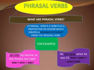 . PHRASAL VERBS WHAT ARE PHRASAL VERBS?  A PHRASAL  VERB IS A VERB PLUS A PREPOSITION OR ADVERB WHICH CREATES A MEANING DIFFERENT FROM THE ORIGINAL VERB. FOR EXAMPLE: He ranawaywhen he was 15. run + away = leave home I ranintomy teacher at themovieslastnight. run + into = meet 