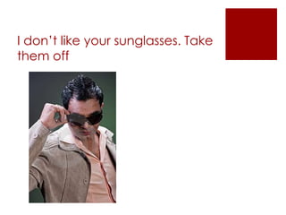 I don’t like your sunglasses. Take them off