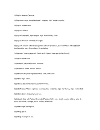 (to) lay by: guarder/ ahorrar.

(to) lay down: dejar, soltar/ entregar/ imponer, fijar/ sentar/ guardar.

(to) lay in: proveerse de.

(to) lay into: atacar.

(to) lay off: despedir/ dejar en paz, dejar de molestar/ parar.

(to) lay on: facilitar, suministrar/ cargar.

(to) lay out: tender, extender/ disponer, colocar/ presentar, exponer/ hacer el trazado de/
diseñar/ dejar fuera de combate/ desembolsar.

(to) lay over: hacer una parada ((at/in, en)): (plane) hacer escala ((at/in, en)).

(to) lay up: almacenar.

(to) leave off: dejar de/ acabar, terminar.

(to) leave out: omitir, excluir/ excluir.

(to) let down: bajar/ alargar/ desinflar/ fallar, defraudar.

(to) let in: dejar entrar.

(to) let into: dejar entrar / incrustar en/ revelar.

(to) let off: dejar/ hacer explotar/ hacer estallar/ perdonar/ dejar marcharse/ dejar en libertad.

(to) let on: decir, descubrir/ hacer ver.

(to) let out: dejar salir/ soltar ((from, de))/ soltar: he let out a shriek of pain, soltó un grito de
dolor/ ensanchar/ divulgar, hacer público,-a/ alquilar.

(to) let through: dejar pasar.

(to) let up: parar.

(to) let up on: dejar en paz.
 