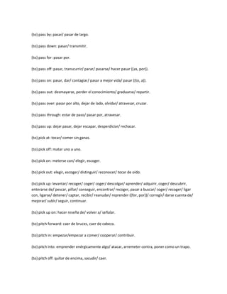 (to) pass by: pasar/ pasar de largo.

(to) pass down: pasar/ transmitir.

(to) pass for: pasar por.

(to) pass off: pasar, transcurrir/ parar/ pasarse/ hacer pasar ((as, por)).

(to) pass on: pasar, dar/ contagiar/ pasar a mejor vida/ pasar ((to, a)).

(to) pass out: desmayarse, perder el conocimiento/ graduarse/ repartir.

(to) pass over: pasar por alto, dejar de lado, olvidar/ atravesar, cruzar.

(to) pass through: estar de paso/ pasar por, atravesar.

(to) pass up: dejar pasar, dejar escapar, desperdiciar/ rechazar.

(to) pick at: tocar/ comer sin ganas.

(to) pick off: matar uno a uno.

(to) pick on: meterse con/ elegir, escoger.

(to) pick out: elegir, escoger/ distinguir/ reconocer/ tocar de oído.

(to) pick up: levantar/ recoger/ coger/ coger/ descolgar/ aprender/ adquirir, coger/ descubrir,
enterarse de/ pescar, pillar/ conseguir, encontrar/ recoger, pasar a buscar/ coger/ recoger/ ligar
con, ligarse/ detener/ captar, recibir/ reanudar/ reprender ((for, por))/ corregir/ darse cuenta de/
mejorar/ subir/ seguir, continuar.

(to) pick up on: hacer reseña de/ volver a/ señalar.

(to) pitch forward: caer de bruces, caer de cabeza.

(to) pitch in: empezar/empezar a comer/ cooperar/ contribuir.

(to) pitch into: emprender enérgicamente algo/ atacar, arremeter contra, poner como un trapo.

(to) pitch off: quitar de encima, sacudir/ caer.
 