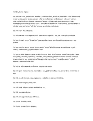 nombre, tomar el pelo a .

(to) put out: sacar, poner fuera, mandar a pasearse, echar, expulsar, poner en la calle/ desahuciar/
tender la ropa, poner la ropa a secar/ echar al mar/ alargar, tender/ sacar, extender/ asomar,
sacar/ echar/ ordenar, disponer, desplegar/ apagar, sofocar/ desconcertar/ enojar, irritar/
incomodar/ dislocarse/ publicar/ sacar a la luz/ hacer/ diseminar/ hacer correr/ , poner el dinero a
interés/ hacerse a la mar/ salir de/ tomarse la molestia, molestarse.

(to) put over= (to) put across.

(to) put one over on sb.= ganar por la mano a uno, engañar a uno, dar a uno gato por liebre.

(to) put through: cerrar/ despachar/ hacer aprobar/ poner una llamada/ someter a uno a una
prueba.

(to) put together: poner juntos, juntar, reunir/ sumar/ añadir/ montar, armar/ juntar, reunir,
formar/ confeccionar/ jugar realmente bien.

(to) put up: alzar, levantar, poner en alto, levantar, abrir, alzar/ montar, poner/ izar/ colgar/ pegar,
fijar, poner/ envainar/ construir/ aumentar, subir/ ofrecer/ presentar/ hacer/ oponer/ nombrar,
proponer/ poner una cosa en venta/ dar, poner/ preparar, hacer/ hospedar, alojar/ incitar/
levantar/ presentar/ ofrecerse.

(to) put up with: aguantar, resignarse a, conformarse con.

(to) put upon: molestar a uno, incomodar a uno, pedirle mucho a uno, abusar de la amabilidad de
uno.

(to) ride about, (to) ride around: pasearse a caballo, en coche, en bicicleta.

(to) ride away: alejarse, irse, partir.

(to) ride back: volver a caballo, en bicicleta, etc.

(to) ride on: depender de.

(to) ride out: aguantar hasta el final de.

(to) rip off: arrancar/ timar.

(to) rip up: romper, hacer pedazos.
 