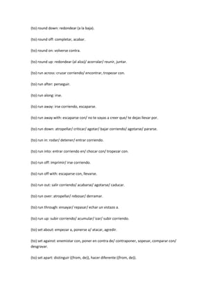 (to) round down: redondear (a la baja).

(to) round off: completar, acabar.

(to) round on: volverse contra.

(to) round up: redondear (al alza)/ acorralar/ reunir, juntar.

(to) run across: cruzar corriendo/ encontrar, tropezar con.

(to) run after: perseguir.

(to) run along: irse.

(to) run away: irse corriendo, escaparse.

(to) run away with: escaparse con/ no te vayas a creer que/ te dejas llevar por.

(to) run down: atropellar/ criticar/ agotar/ bajar corriendo/ agotarse/ pararse.

(to) run in: rodar/ detener/ entrar corriendo.

(to) run into: entrar corriendo en/ chocar con/ tropezar con.

(to) run off: imprimir/ irse corriendo.

(to) run off with: escaparse con, llevarse.

(to) run out: salir corriendo/ acabarse/ agotarse/ caducar.

(to) run over: atropellar/ rebosar/ derramar.

(to) run through: ensayar/ repasar/ echar un vistazo a.

(to) run up: subir corriendo/ acumular/ izar/ subir corriendo.

(to) set about: empezar a, ponerse a/ atacar, agredir.

(to) set against: enemistar con, poner en contra de/ contraponer, sopesar, comparar con/
desgravar.

(to) set apart: distinguir ((from, de)), hacer diferente ((from, de)).
 