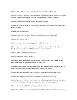 (to) stand back: apartarse, echarse hacia atrás, alejarse/ distanciarse ((from, de)).

(to) stand by: cruzarse de brazos, quedarse sin hacer nada/ estar preparado,-a, estar listo,-a/ estar
en estado de alerta/ no abandonar, respaldar, apoyar, defender/ atenerse a/ cumplir.

(to) stand down: retirarse/ dimitir/ retirarse, abandonar el estrado.

(to) stand for: significar, querer decir/ representar/ defender, apoyar, ser partidario,-a de/ tolerar,
permitir, consentir.

(to) stand in for: sustituir, suplir.

(to) stand out: destacar, sobresalir/ destacarse, sobresalir/ oponerse ((against, a)).

(to) stand over: vigilar a, velar a.

(to) stand to: estar en estado de alerta/ poner en estado de alerta.

(to) stand up: ponerse de pie, levantarse/ estar de pie/ ponte derecho/ resistir ((to, -)), soportar
((to, -))/ poner en posición vertical/ dejar plantado,-a a, dar un plantón a.

(to) stand up for: defender: (support) apoyar.

(to) stand up to: hacer frente a, resistir a.

(to) show off: fardar, fanfarronear, presumir, lucirse/ hacerse el/la gracioso,-a/ hacer resaltar,
realzar/ hacer alarde de, presumir de, fardar con, lucirse con.

(to) show up: hacer resaltar, hacer destacar/ revelar, sacar a la luz, poner de manifiesto/ dejar en
ridículo, poner en evidencia/ notarse, verse/ acudir, presentarse, aparecer.

(to) stand aside: apartarse, quitarse de en medio/ no tomar parte, mantenerse al margen.

(to) stand back: apartarse, echarse hacia atrás, alejarse/ distanciarse ((from, de)).

(to) stand by: cruzarse de brazos, quedarse sin hacer nada/ estar preparado,-a, estar listo,-a/ estar
en estado de alerta/ no abandonar, respaldar, apoyar, defender/ atenerse a/ cumplir.

(to) stand down: retirarse/ dimitir/ retirarse, abandonar el estrado.

(to) stand for: significar, querer decir/ representar/ defender, apoyar, ser partidario,-a de/ tolerar,
 