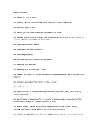 permitir, consentir.

(to) stand in for: sustituir, suplir.

(to) stand out: destacar, sobresalir/ destacarse, sobresalir/ oponerse ((against, a)).

(to) stand over: vigilar a, velar a.

(to) stand to: estar en estado de alerta/ poner en estado de alerta.

(to) stand up: ponerse de pie, levantarse/ estar de pie/ resistir ((to, -)), soportar ((to, -))/ poner en
posición vertical/ dejar plantado,-a a, dar un plantón a.

(to) stand up for: defender/ apoyar.

(to) stand up to: hacer frente a, resistir a.

(to) take after: parecerse a.

(to) take apart: desmontar, deshacer/ echar por tierra.

(to) take aside: llevar a un lado.

(to) take away: llevarse, quitar/ restar/ llevar.

(to) take back: recibir otra vez, aceptar algo devuelto/ readmitir/ devolver/ retirar, retractar/ hacer
recordar.

(to) take down: quitar, bajar/ desmontar/ apuntar/ humillar.

(to) take for: tomar por.

(to) take in: dar cobijo a, alojar, recoger/ engañar/ asimilar, entender, captar/ incluir, abarcar/
meterle a, estrechar.

(to) take off: quitarse/ quitar, sacar/ llevar/ tomarse/ imitar/ descontar, rebajar/ despegar/ irse,
marcharse/ hacerse popular, tener éxito, ponerse de moda.

(to) take on: hacerse cargo de, encargarse de, aceptar/ asumir/ contratar, coger/ desafiar,
enfrentarse con/ asumir, tomar, adquirir/ agitarse, ponerse nervioso,-a.

(to) take out: sacar, quitar/ invitar a salir/ llevar de paseo/ hacerse, sacar/ obtener/ llevar comida
 