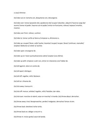 a casa/ eliminar.

(to) take out on: tomarla con, desquitarse con, descargarse.

(to) take over: tomar (posesión de), apoderarse de/ ocupar/ absorber, adquirir/ hacerse cargo de/
asumir/ tomar el poder, hacerse con el poder/ entrar en funciones, relevar/ repasar/ enseñar,
mostrar.

(to) take over from: relevar, sustituir.

(to) take to: tomar cariño a/ darse a/ empezar a, aficionarse a.

(to) take up: ocupar/ llevar, subir/ quitar, levantar/ ocupar/ ocupar, llevar/ continuar, reanudar/
aceptar/ dedicarse a/ volver a/ acortar.

(to) take upon: encargarse de.

(to) take up on: hacer puntualizaciones sobre/ aceptar (una oferta).

(to) take up with: empezar a salir con, entrar en relaciones con/ hablar de.

(to) tell against: obrar en contra de.

(to) tell apart: distinguir.

(to) tell off: regañar, reñir/ destacar.

(to) tell on: chivarse de.

(to) tick away: transcurrir.

(to) tick off: marcar, señalar/ regañar, reñir/ fastidiar, dar rabia.

(to) tick over: marchar al ralentí, estar en marcha/ ir tirando. (to) throw about: derrochar.

(to) throw away: tirar/ desaprovechar, perder/ malgastar, derrochar/ lanzar al aire.

(to) throw back: devolver/ echar atrás.

(to) throw back on: obligar a recurrir a.

(to) throw in: incluir gratis/ sacar de banda.
 