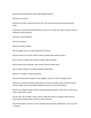 (to) throw off: deshacerse de, librarse de/ despistar/quitarse.

(to) throw on: ponerse.

(to) throw out: echar, expulsar/ rechazar/ tirar, tirar a la basura/ juntar de prisa/ improvisar/
juntar.

(to) throw up: vomitar, devolver/ abandonar, renunciar a/ arrojar, dar, aportar/ revelar, poner en
evidencia/ vomitar, devolver.

(to) try for: tratar de obtener.

(to) try on: probarse.

(to) try out: probar, ensayar.

(to) turn against: poner en contra/ ponerse en contra de.

(to) turn around / turn round: volverse, darse la vuelta/ volver, darle la vuelta a.

(to) turn away: no dejar entrar/ volver la cabeza, volver la espalda.

(to) turn back: hacer retroceder, hacer volver/ retrasar/ volverse atrás.

(to) turn down: rechazar, no aceptar/ denegar/ bajar/ doblar.

(to) turn in: entregar a la policía/ acostarse.

(to) turn off: desconectar/ apagar/ cerrar/ repugnar, dar asco a/ salir de/ apagarse/ salir.

(to) turn on: conectar/ encender/ abrir/ poner en marcha, encender/ atacar, arremeter contra/
apuntar, dirigir/ excitar, entusiasmar/ depender de, girar en torno a/ encenderse.

(to) turn out: apagar/ producir, fabricar/ vaciar/ desmoldar/ expulsar, echar/ salir, resultar/ salir/
asistir, acudir/ salir a la calle.

(to) turn over: dar la vuelta a, volver, poner al revés/ dar vueltas a/ entregar/ volver/ facturar,
hacer/ darse la vuelta/ volcar/ marchar en vacío, funcionar.

(to) turn to: acudir a, recorrer a, recurrir a/ buscar, pasar a/ pasar a/ dedicarse a, recurrir a, darse
a, empezar.
 