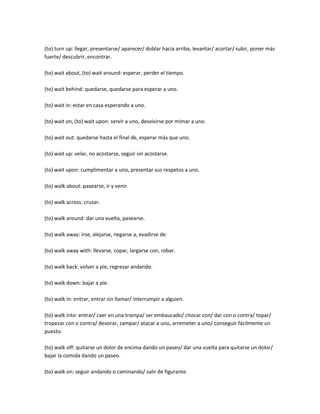 (to) turn up: llegar, presentarse/ aparecer/ doblar hacia arriba, levantar/ acortar/ subir, poner más
fuerte/ descubrir, encontrar.

(to) wait about, (to) wait around: esperar, perder el tiempo.

(to) wait behind: quedarse, quedarse para esperar a uno.

(to) wait in: estar en casa esperando a uno.

(to) wait on, (to) wait upon: servir a uno, desvivirse por mimar a uno.

(to) wait out: quedarse hasta el final de, esperar más que uno.

(to) wait up: velar, no acostarse, seguir sin acostarse.

(to) wait upon: cumplimentar a uno, presentar sus respetos a uno.

(to) walk about: pasearse, ir y venir.

(to) walk across: cruzar.

(to) walk around: dar una vuelta, pasearse.

(to) walk away: irse, alejarse, negarse a, evadirse de.

(to) walk away with: llevarse, copar, largarse con, robar.

(to) walk back: volver a pie, regresar andando.

(to) walk down: bajar a pie.

(to) walk in: entrar, entrar sin llamar/ interrumpir a alguien.

(to) walk into: entrar/ caer en una trampa/ ser embaucado/ chocar con/ dar con o contra/ topar/
tropezar con o contra/ devorar, zampar/ atacar a uno, arremeter a uno/ conseguir fácilmente un
puesto.

(to) walk off: quitarse un dolor de encima dando un paseo/ dar una vuelta para quitarse un dolor/
bajar la comida dando un paseo.

(to) walk on: seguir andando o caminando/ salir de figurante.
 