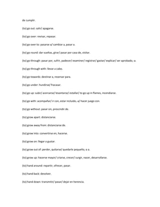 de cumplir.

(to) go out: salir/ apagarse.

(to) go over: revisar, repasar.

(to) go over to: pasarse a/ cambiar a, pasar a.

(to) go round: dar vueltas, girar/ pasar por casa de, visitar.

(to) go through: pasar por, sufrir, padecer/ examiner/ registrar/ gastar/ explicar/ ser aprobado,-a.

(to) go through with: llevar a cabo.

(to) go towards: destinar a, reservar para.

(to) go under: hundirse/ fracasar.

(to) go up: subir/ acercarse/ levantarse/ estallar/ to go up in flames, incendiarse.

(to) go with: acompañar/ ir con, estar incluido,-a/ hacer juego con.

(to) go without: pasar sin, prescindir de.

(to) grow apart: distanciarse.

(to) grow away from: distanciarse de.

(to) grow into: convertirse en, hacerse.

(to) grow on: llegar a gustar.

(to) grow out of: perder, quitarse/ quedarle pequeño,-a a.

(to) grow up: hacerse mayor/ criarse, crecer/ surgir, nacer, desarrollarse.

(to) hand around: repartir, ofrecer, pasar.

(to) hand back: devolver.

(to) hand down: transmitir/ pasar/ dejar en herencia.
 