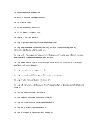 (to) hold with: estar de acuerdo con.

(to) iron out: planchar/ resolver, solucionar.

(to) jack in: dejar, colgar.

(to) jack off: meneársela/ masturbar.

(to) jack up: levantar con gato/ subir.

(to) jump at: aceptar sin pensarlo.

(to) keep at: perseverar en algo/ no dejar en paz, machacar.

(to) keep away: mantener a distancia ((from, de)), no dejar a uno acercarse ((from, a))/
mantenerse a distancia, evitar contacto con.

(to) keep back: retener, guardar/ ocultar, no revelar/ contener/ tener a raya/ estorbar, impedir/
mantener atrás, contener/ mantenerse atrás, alejarse.

(to) keep down: oprimir, sujetar/ mantener bajo/ limitar, controlar/ mantener en el estómago/
agacharse, no levantar la cabeza.

(to) keep from: abstenerse de, guardarse de.

(to) keep in: no dejar salir/ hacer quedar/ contener/ costear, pagar.

(to) keep in with: mantener buenas relaciones con.

(to) keep off: mantenerse a distancia/ no llover/ no dejar entrar, no dejar acercarse/ no tocar, no
hablar de.

(to) keep on: seguir, continuar/ no quitarse.

(to) keep on about: insistir en, no parar de hablar de.

(to) keep out: no dejar entrar, no dejar pasar/ no entrar.

(to) keep out of: no entrar en/ no meterse en.

(to) keep to: atenerse a, cumplir/ no dejar, no salir de.
 