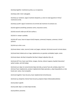 (to) keep together: mantenerse juntos,-as, no separarse.

(to) keep under: tener subyugado.

(to) keep up: mantener, seguir/ mantener despierto,-a, tener en vela/ aguantar el ritmo/
mantenerse al día.

(to) keep up with: seguir/ mantenerse al corriente de/ mantener el contacto con.

(to) kick against something: protestar contra, reaccionar contra.

(to) kick around: andar por ahí/ dar vueltas a.

(to) kick in: romper a patadas.

(to) kick off: sacar, hacer el saque inicial/ empezar, comenzar/ empezar, comenzar, iniciar/
quitarse.

(to) kick out: echar a uno.

(to) knock about: rodar, recorrer/ andar con/ pegar, maltratar: (to) knock around: to knock about.

(to) knock back: beberse de un trago, rápidamente o en grandes cantidades/ soplar, costar.

(to) knock down: derribar/ atropellar/ derribar/ rebajar/ adjudicar ((to, a)).

(to) knock off: tirar, hacer caer/ birlar, mangar, chorizar, afanar/ cargarse, liquidar/ descontar/
quitar/ acabar, salir del trabajo.

(to) knock out: dejar sin conocimiento/ dejar dormido,-a/ poner fuera de combate, dejar K.O./
eliminar/ hacer rápidamente, producir rápidamente/ dejar pasmado,-a, dejar boquiabierto,-a: (to)
knock over: volcar, tirar/ atropellar.

(to) knock together: hacer de prisa, hacer rápidamente/ entrechocarse.

(to) knock up: despertar, llamar/ hacer de prisa, preparar/ dejar embarazada/ pelotear.

(to) lay about: agredir.

(to) lay aside: dejar a un lado/ dejar de lado.

(to) lay before: presentar.
 