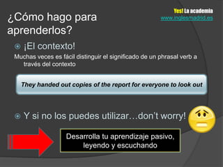Yes! La academia
¿Cómo hago para                                        www.inglesmadrid.es

aprenderlos?
    ¡El contexto!
 Muchas veces es fácil distinguir el significado de un phrasal verb a
   través del contexto


   They handed out copies of the report for everyone to look out




    Y si no los puedes utilizar…don’t worry!

                    Desarrolla tu aprendizaje pasivo,
                        leyendo y escuchando
 