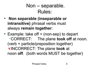 Phrasal Verbs 4
Non – separable.
Rules:
• Non separable (inseparable or
intransitive) phrasal verbs must
always remain together:
• Example: take off = (non-sep) to depart
CORRECT: The plane took off at noon.
(verb + particle/preposition together)
INCORRECT: The plane took at
noon off. (both words MUST be together)
 