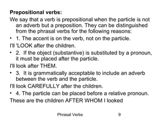Phrasal Verbs 9
Prepositional verbs:
We say that a verb is prepositional when the particle is not
an adverb but a preposition. They can be distinguished
from the phrasal verbs for the following reasons:
• 1. The accent is on the verb, not on the particle.
I'll 'LOOK after the children.
• 2. If the object (substantive) is substituted by a pronoun,
it must be placed after the particle.
I'll look after THEM.
• 3. It is grammatically acceptable to include an adverb
between the verb and the particle.
I'll look CAREFULLY after the children.
• 4. The particle can be placed before a relative pronoun.
These are the children AFTER WHOM I looked
 