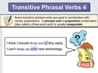 Transitive Phrasal Verbs 4
     Some transitive phrasal verbs are used in combination with
     certain prepositions. A phrasal verb + preposition combination
     (also called a three-word verb) is usually inseparable.




I think I should drop out of this class.
I can’t keep up with new technology.
 