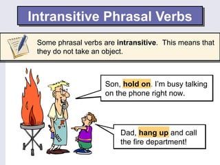Intransitive Phrasal Verbs
 Some phrasal verbs are intransitive. This means that
 they do not take an object.



                    Son, hold on. I’m busy talking
                    on the phone right now.




                         Dad, hang up and call
                         the fire department!
 