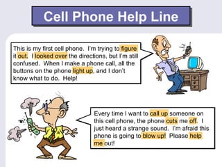 Cell Phone Help Line

This is my first cell phone. I’m trying to figure
it out. I looked over the directions, but I’m still
confused. When I make a phone call, all the
buttons on the phone light up, and I don’t
know what to do. Help!




                                 Every time I want to call up someone on
                                 this cell phone, the phone cuts me off. I
                                 just heard a strange sound. I’m afraid this
                                 phone is going to blow up! Please help
                                 me out!
 