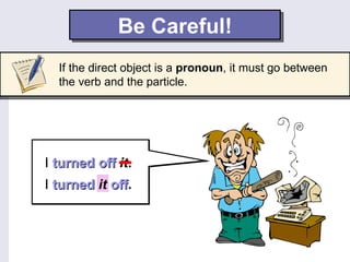 Be Careful!
  If the direct object is a pronoun, it must go between
  the verb and the particle.




I turned off it.
I turned it off.
            off
 