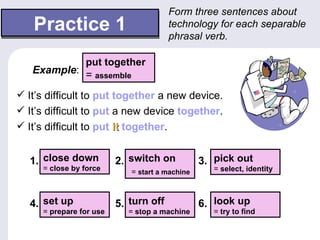 Form three sentences about
   Practice 1                          technology for each separable
                                       phrasal verb.

            put together
   Example: = assemble

 It’s difficult to put together a new device.
 It’s difficult to put a new device together.
 It’s difficult to put it together.


  1. close down          2. switch on           3. pick out
     = close by force       = start a machine      = select, identity



  4. set up              5. turn off            6. look up
     = prepare for use     = stop a machine        = try to find
 