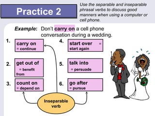 Use the separable and inseparable

     Practice 2                       phrasal verbs to discuss good
                                      manners when using a computer or
                                      cell phone.

   Example: Don’t carry on a cell phone
             conversation during a wedding.
1.                  4. start over =
    carry on
     = continue                  start again



2.   get out of          5.      talk into
      = benefit                  = persuade
     from

3.   count on            6.      go after
     = depend on                 = pursue


                   Inseparable
                       verb
 
