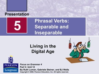 Phrasal Verbs:
5                 Separable and
                  Inseparable

            Living in the
             Digital Age

Focus on Grammar 4
Part V, Unit 12
By Ruth Luman, Gabriele Steiner, and BJ Wells
Copyright © 2006. Pearson Education, Inc. All rights reserved.
 