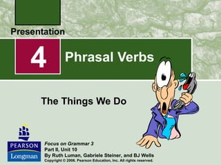 4          Phrasal Verbs


The Things We Do



Focus on Grammar 3
Part II, Unit 10
By Ruth Luman, Gabriele Steiner, and BJ Wells
Copyright © 2006. Pearson Education, Inc. All rights reserved.
 