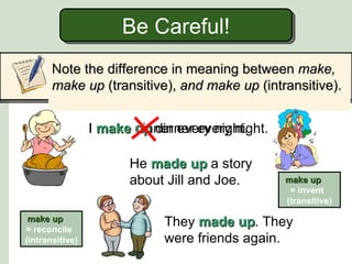 Be Careful!
       Note the difference in meaning between make,
       make up (transitive), and make up (intransitive).


                 I make up dinner every night.
                        dinner every night.

                       He made up a story
                       about Jill and Joe.       make up
                                                  = invent
                                                 (transitive)

 make up
= reconcile
                             They made up. They
                                         up
(intransitive)               were friends again.
 