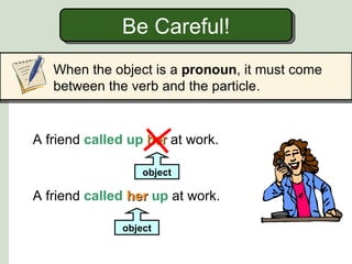 Be Careful!
   When the object is a pronoun, it must come
   between the verb and the particle.


A friend called up her at work.

                  object

A friend called her up at work.

              object
 