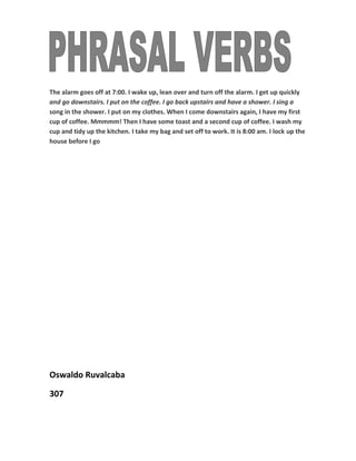 The alarm goes off at 7:00. I wake up, lean over and turn off the alarm. I get up quickly
and go downstairs. I put on the coffee. I go back upstairs and have a shower. I sing a
song in the shower. I put on my clothes. When I come downstairs again, I have my first
cup of coffee. Mmmmm! Then I have some toast and a second cup of coffee. I wash my
cup and tidy up the kitchen. I take my bag and set off to work. It is 8:00 am. I lock up the
house before I go




Oswaldo Ruvalcaba

307
 