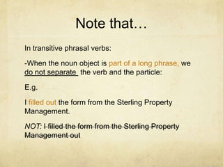 Note that…
In transitive phrasal verbs:
-When the noun object is part of a long phrase, we
do not separate the verb and the particle:
E.g.
I filled out the form from the Sterling Property
Management.
NOT: I filled the form from the Sterling Property
Management out

 