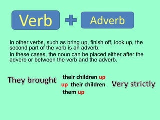 their children up
up their children
them up
In other verbs, such as bring up, finish off, look up, the
second part of the verb is an adverb.
In these cases, the noun can be placed either after the
adverb or between the verb and the adverb.
Verb Adverb
 