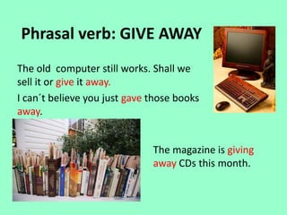 Phrasal verb: GIVE AWAY
The old computer still works. Shall we
sell it or give it away.
I can´t believe you just gave those books
away.
The magazine is giving
away CDs this month.
 