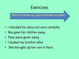 Exercises
• I checked his story out very carefully.
• She gave her clothes away.
• They were given away .
• I looked my brother after
• She brought up her son in Paris.
Which of these are grammatically possible?
 