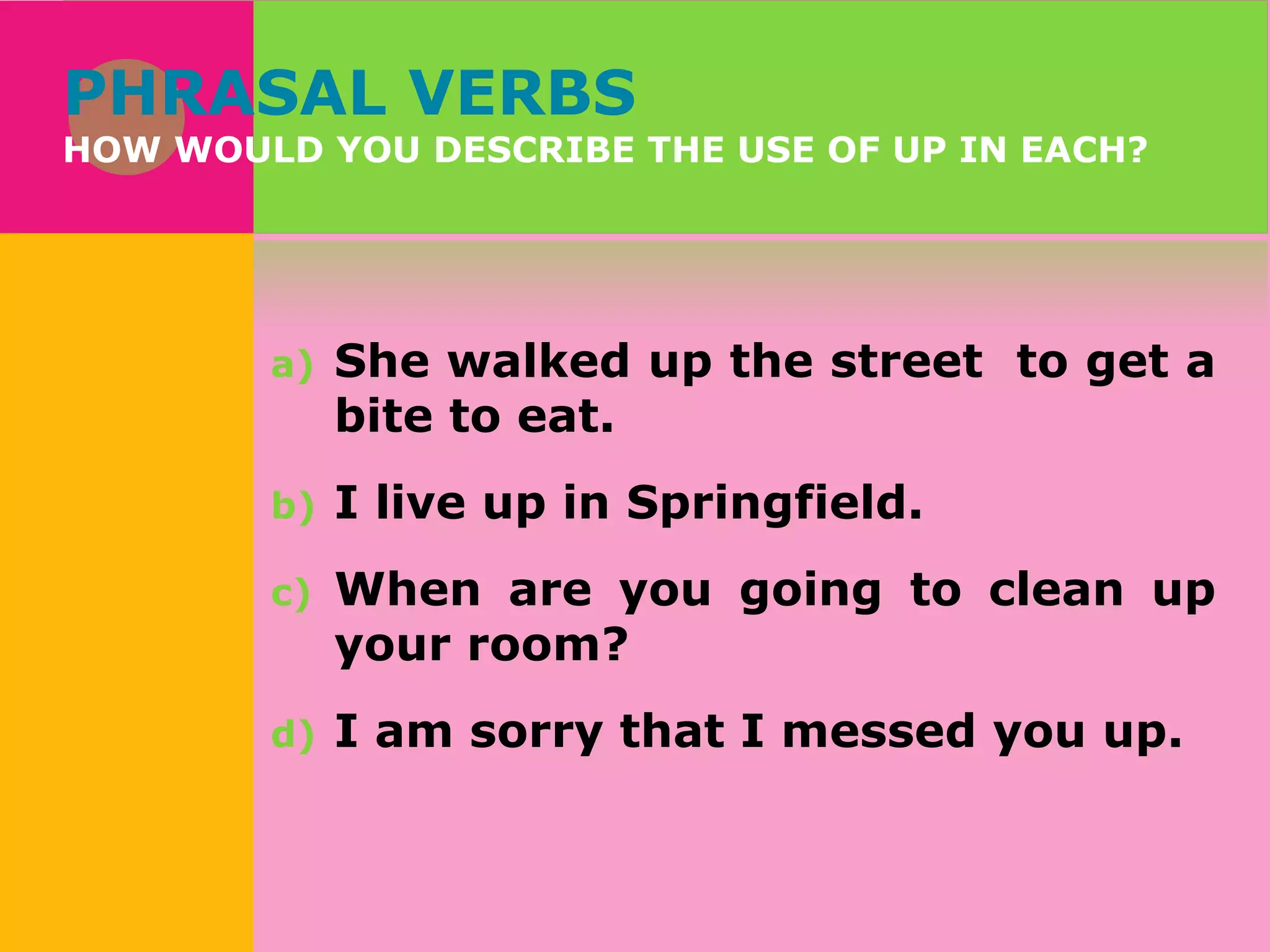 PHRASAL VERBS

HOW WOULD YOU DESCRIBE THE USE OF UP IN EACH?

a)

She walked up the street to get a
bite to eat.

b)

I live up in Springfield.

c)

When are you going to clean up
your room?

d)

I am sorry that I messed you up.

 