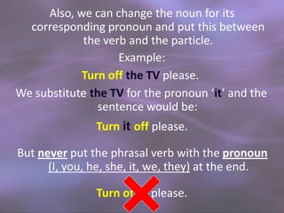 Also, we can change the noun for its
corresponding pronoun and put this between
the verb and the particle.
Example:
Turn off the TV please.
We substitute the TV for the pronoun ‘it’ and the
sentence would be:
Turn it off please.
But never put the phrasal verb with the pronoun
(I, you, he, she, it, we, they) at the end.

Turn off it please.

 