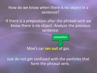 How do we know when there is no object in a
sentence?
If there is a preposition after the phrasal verb we
know there is no object. Analyze the previous
sentence:
preposition

Moe’s car ran out of gas.
Just do not get confused with the particles that
form the phrasal verb.

 