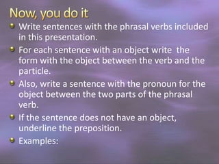 Write sentences with the phrasal verbs included
in this presentation.
For each sentence with an object write the
form with the object between the verb and the
particle.
Also, write a sentence with the pronoun for the
object between the two parts of the phrasal
verb.
If the sentence does not have an object,
underline the preposition.
Examples:

 