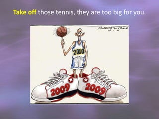 Take off those tennis, they are too big for you.

 