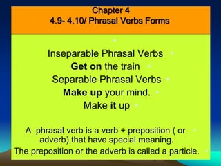 Chapter 4 
4.9- 4.10/ Phrasal Verbs Forms 
• 
Inseparable Phrasal Verbs • 
Get on the train • 
Separable Phrasal Verbs • 
Make up your mind. • 
Make it up • 
A phrasal verb is a verb + preposition ( or • 
adverb) that have special meaning. 
The preposition or the adverb is called a particle. • 
 