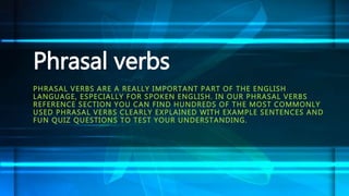 Phrasal verbs 
PHRASAL VERBS ARE A REALLY IMPORTANT PART OF THE ENGLISH 
LANGUAGE, ESPECIALLY FOR SPOKEN ENGLISH. IN OUR PHRASAL VERBS 
REFERENCE SECTION YOU CAN FIND HUNDREDS OF THE MOST COMMONLY 
USED PHRASAL VERBS CLEARLY EXPLAINED WITH EXAMPLE SENTENCES AND 
FUN QUIZ QUESTIONS TO TEST YOUR UNDERSTANDING. 
 