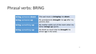 Phrasal verbs: BRING
bring someone down This sad music is bringing me down.
bring someone up My grandparents brought me up after my
parents died.
bring something up My mother walks out of the room when my
father brings up sports.
bring something up He drank so much that he brought his
dinner up in the toilet.
19
 