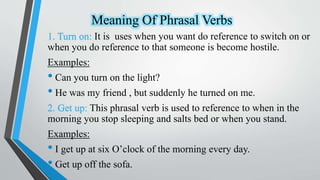 Meaning Of Phrasal Verbs
1. Turn on: It is uses when you want do reference to switch on or
when you do reference to that someone is become hostile.
Examples:
• Can you turn on the light?
• He was my friend , but suddenly he turned on me.
2. Get up: This phrasal verb is used to reference to when in the
morning you stop sleeping and salts bed or when you stand.
Examples:
• I get up at six O’clock of the morning every day.
• Get up off the sofa.
 