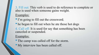 3. Fill out: This verb is used to do reference to complete or
also is used when someone gains weight.
Examples:
•I’m going to fill out the crossword.
•he began to fill out when he ate those hot dogs
4. Call off: It is used for say that something has been
canceled or suspended.
Examples:
•The camp was called off for the storm.
•My interview has been called off.
 