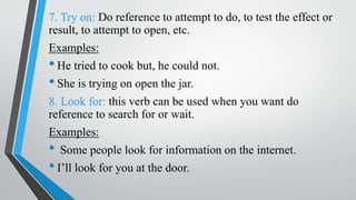 7. Try on: Do reference to attempt to do, to test the effect or
result, to attempt to open, etc.
Examples:
•He tried to cook but, he could not.
•She is trying on open the jar.
8. Look for: this verb can be used when you want do
reference to search for or wait.
Examples:
• Some people look for information on the internet.
•I’ll look for you at the door.
 